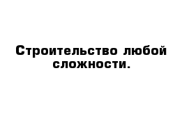 Строительство любой сложности.